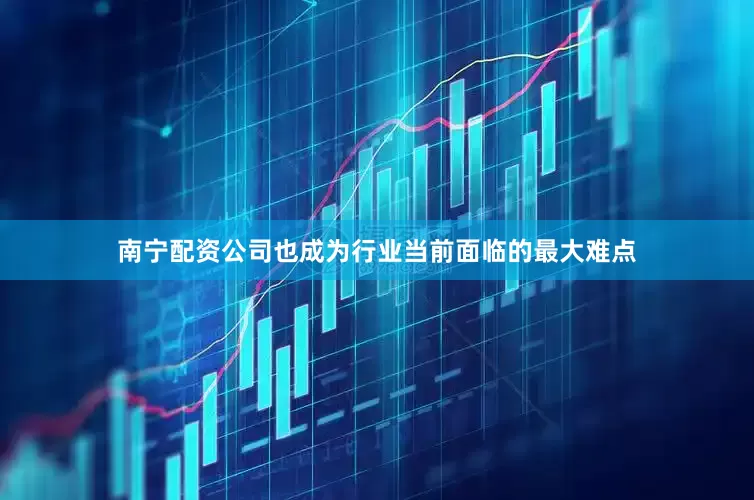 南宁配资公司也成为行业当前面临的最大难点