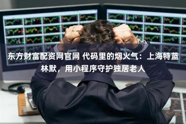 东方财富配资网官网 代码里的烟火气：上海特蓝林默，用小程序守护独居老人