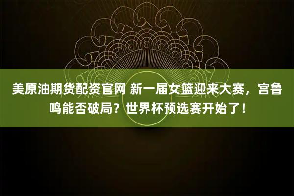 美原油期货配资官网 新一届女篮迎来大赛，宫鲁鸣能否破局？世界杯预选赛开始了！