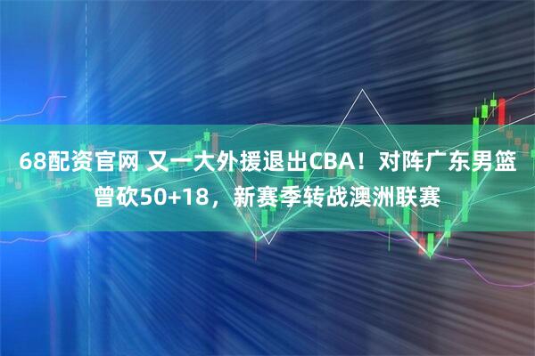 68配资官网 又一大外援退出CBA！对阵广东男篮曾砍50+18，新赛季转战澳洲联赛