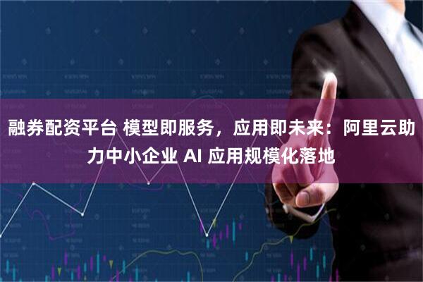 融券配资平台 模型即服务，应用即未来：阿里云助力中小企业 AI 应用规模化落地