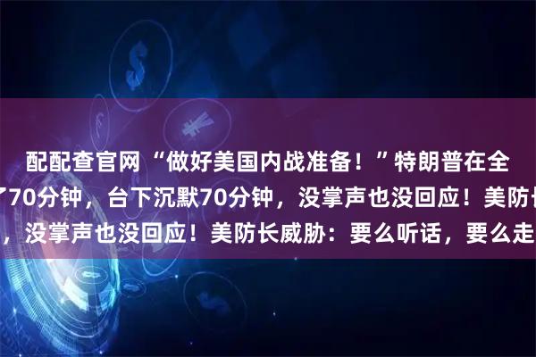 配配查官网 “做好美国内战准备！”特朗普在全美高级将领大会上讲了70分钟，台下沉默70分钟，没掌声也没回应！美防长威胁：要么听话，要么走人