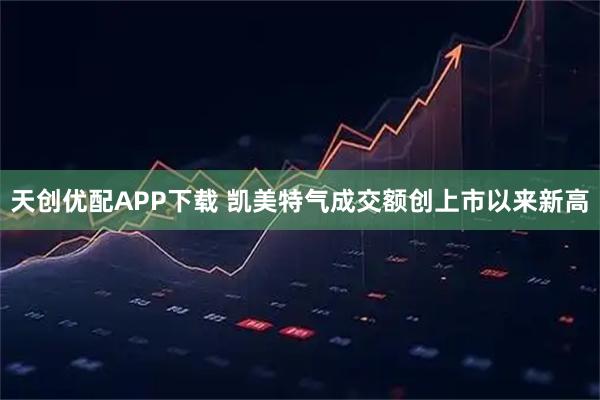 天创优配APP下载 凯美特气成交额创上市以来新高
