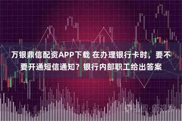 万银鼎信配资APP下载 在办理银行卡时，要不要开通短信通知？银行内部职工给出答案