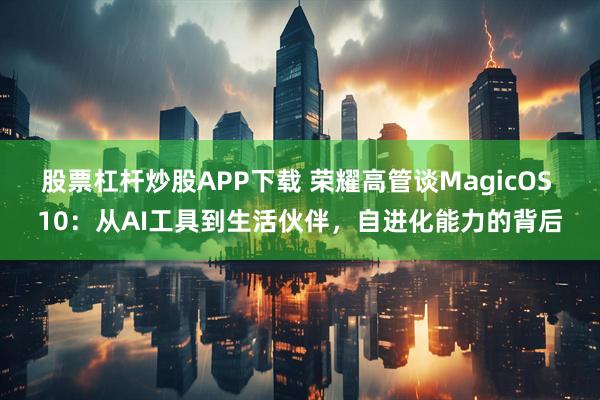 股票杠杆炒股APP下载 荣耀高管谈MagicOS 10：从AI工具到生活伙伴，自进化能力的背后