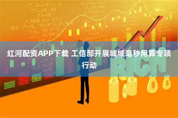 红河配资APP下载 工信部开展城域毫秒用算专项行动