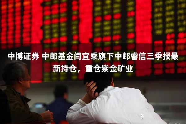 中博证券 中邮基金闫宜乘旗下中邮睿信三季报最新持仓，重仓紫金矿业