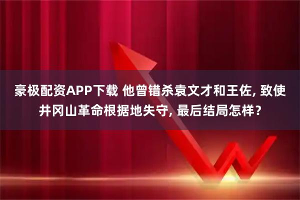 豪极配资APP下载 他曾错杀袁文才和王佐, 致使井冈山革命根据地失守, 最后结局怎样？