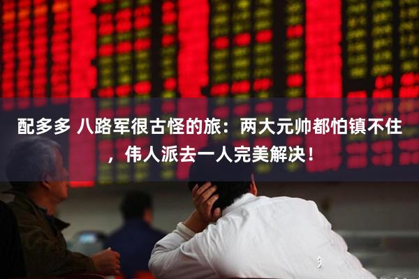 配多多 八路军很古怪的旅：两大元帅都怕镇不住，伟人派去一人完美解决！