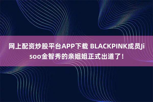 网上配资炒股平台APP下载 BLACKPINK成员Jisoo金智秀的亲姐姐正式出道了！