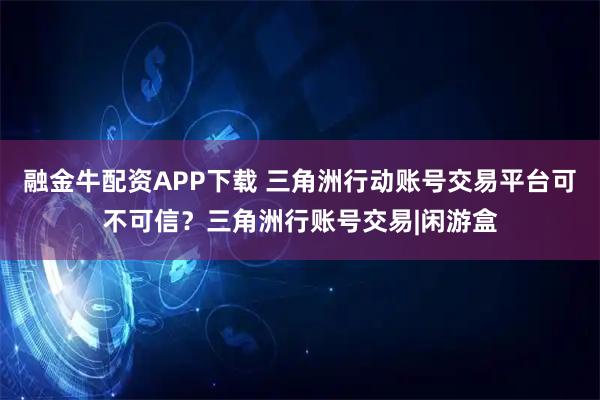 融金牛配资APP下载 三角洲行动账号交易平台可不可信？三角洲行账号交易|闲游盒
