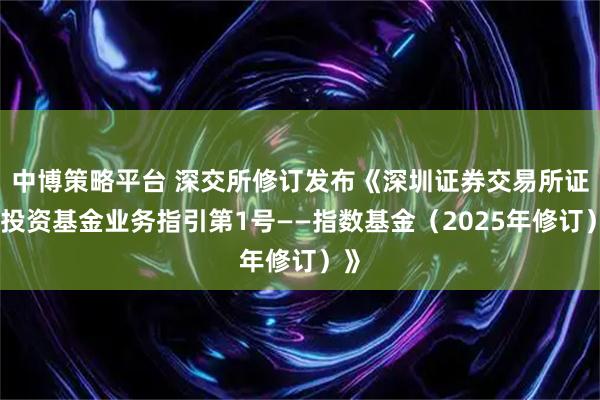 中博策略平台 深交所修订发布《深圳证券交易所证券投资基金业务指引第1号——指数基金(2025年修订)》