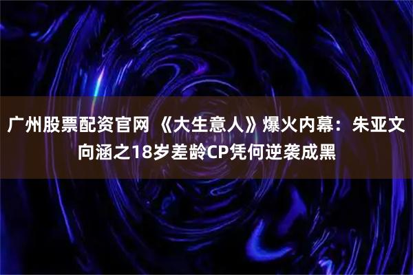 广州股票配资官网 《大生意人》爆火内幕：朱亚文向涵之18岁差龄CP凭何逆袭成黑