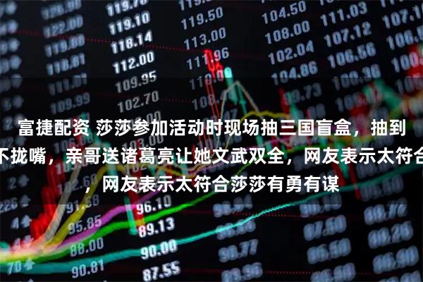 富捷配资 莎莎参加活动时现场抽三国盲盒，抽到张飞开心得合不拢嘴，亲哥送诸葛亮让她文武双全，网友表示太符合莎莎有勇有谋