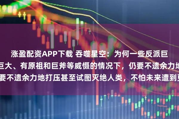 涨盈配资APP下载 吞噬星空:为何一些反派巨头在明知人类族群潜力巨大、有原祖和巨斧等威慑的情况下,仍要不遗余力地打压甚至试图灭绝人类,不怕未来遭到更猛烈的反噬?