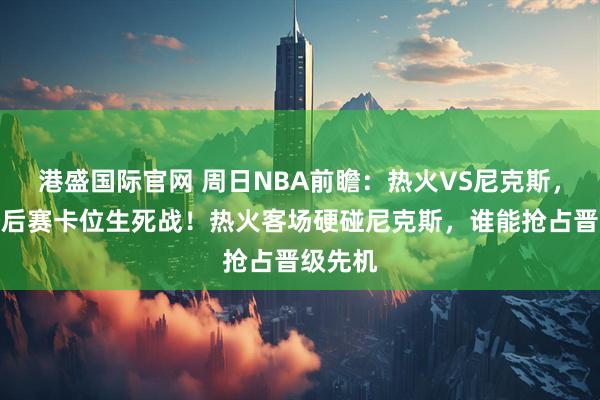 港盛国际官网 周日NBA前瞻：热火VS尼克斯，东部季后赛卡位生死战！热火客场硬碰尼克斯，谁能抢占晋级先机