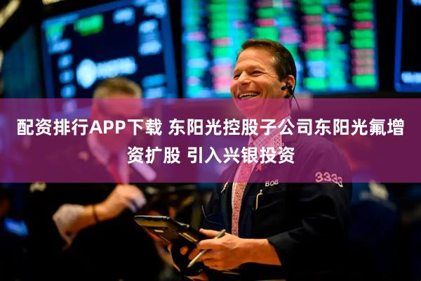 配资排行APP下载 东阳光控股子公司东阳光氟增资扩股 引入兴银投资
