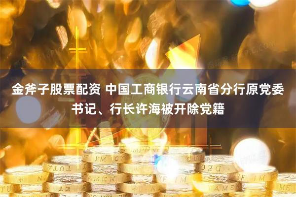 金斧子股票配资 中国工商银行云南省分行原党委书记、行长许海被开除党籍