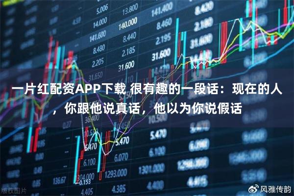 一片红配资APP下载 很有趣的一段话：现在的人，你跟他说真话，他以为你说假话