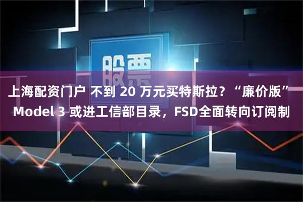 上海配资门户 不到 20 万元买特斯拉？“廉价版” Model 3 或进工信部目录，FSD全面转向订阅制