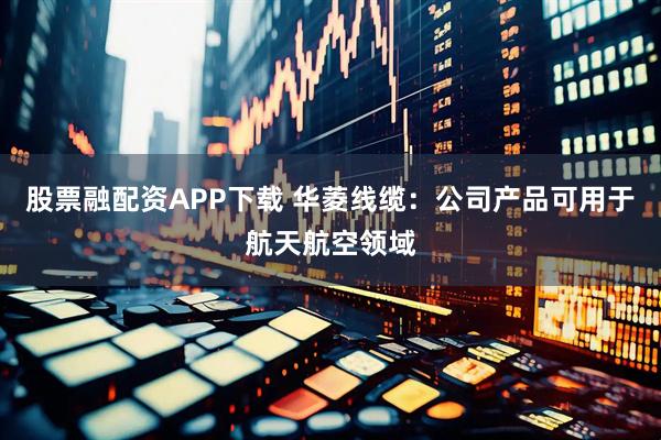 股票融配资APP下载 华菱线缆：公司产品可用于航天航空领域