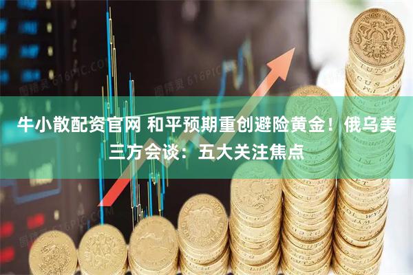 牛小散配资官网 和平预期重创避险黄金！俄乌美三方会谈：五大关注焦点