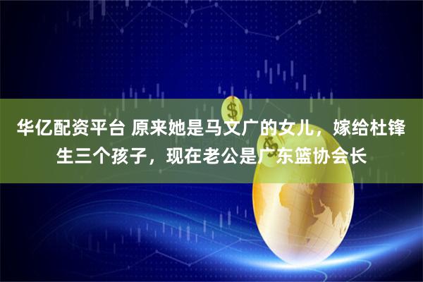 华亿配资平台 原来她是马文广的女儿，嫁给杜锋生三个孩子，现在老公是广东篮协会长