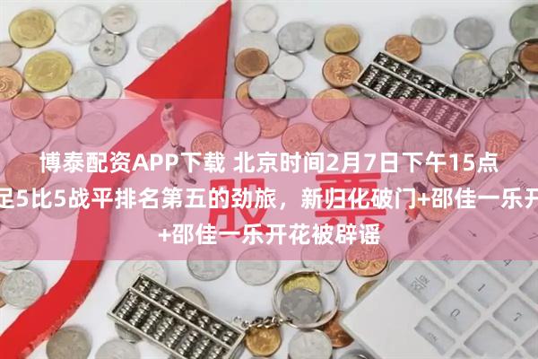 博泰配资APP下载 北京时间2月7日下午15点！中国男足5比5战平排名第五的劲旅，新归化破门+邵佳一乐开花被辟谣