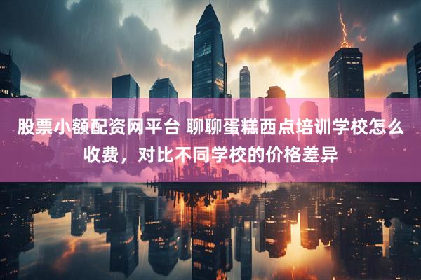 股票小额配资网平台 聊聊蛋糕西点培训学校怎么收费，对比不同学校的价格差异